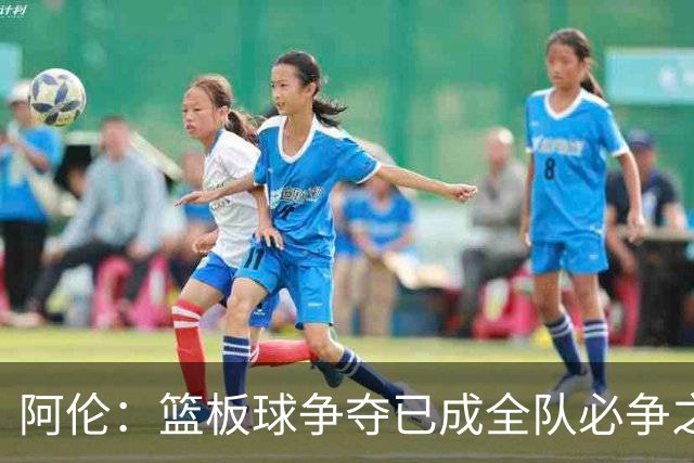 阿伦：篮板球争夺已成全队必争之地，需主动出击